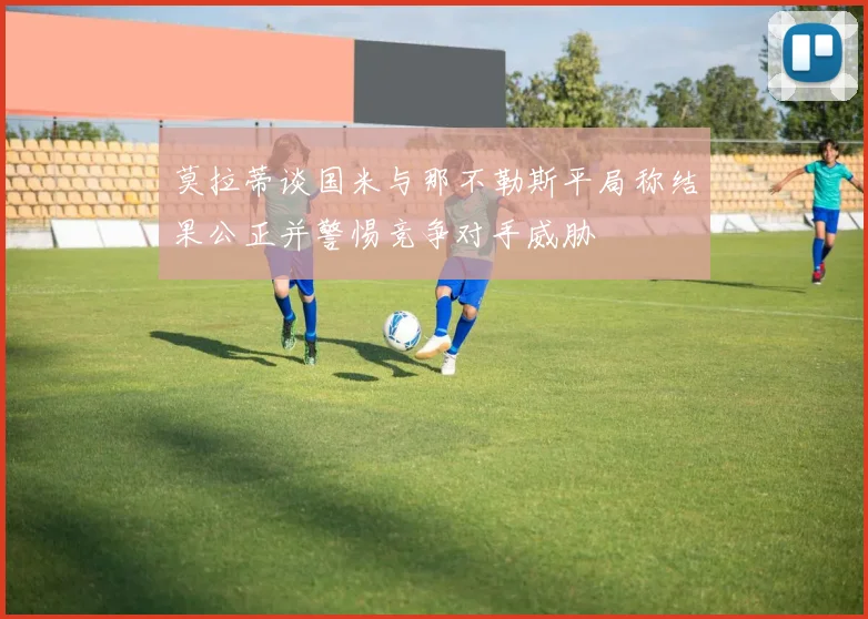 莫拉蒂谈国米与那不勒斯平局称结果公正并警惕竞争对手威胁