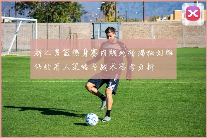 浙江男篮热身赛内线轮转揭秘刘维伟的用人策略与战术思考分析
