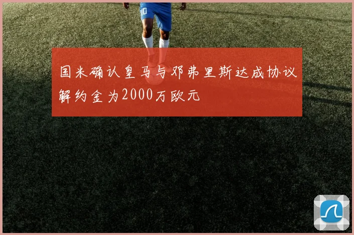 国米确认皇马与邓弗里斯达成协议解约金为2000万欧元