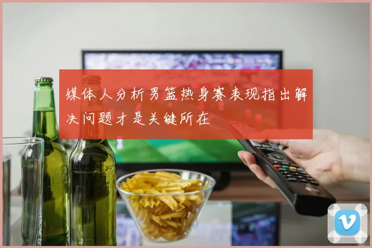 媒体人分析男篮热身赛表现指出解决问题才是关键所在