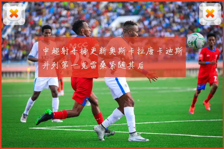 中超射手榜更新奥斯卡拉唐卡迪斯并列第一克雷桑紧随其后