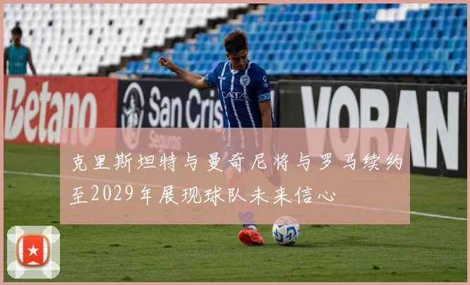 克里斯坦特与曼奇尼将与罗马续约至2029年展现球队未来信心