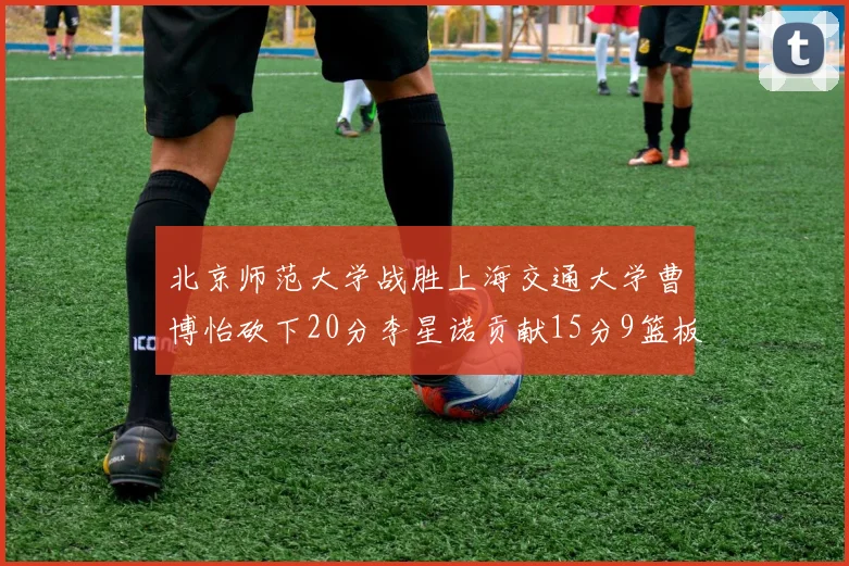 北京师范大学战胜上海交通大学曹博怡砍下20分李星诺贡献15分9篮板马天雨表现出色