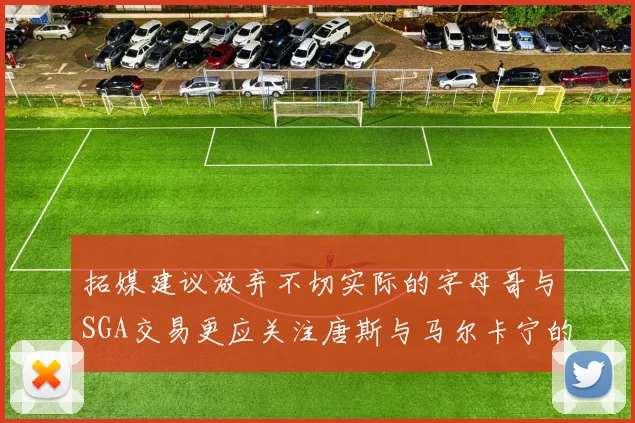 拓媒建议放弃不切实际的字母哥与SGA交易更应关注唐斯与马尔卡宁的潜力