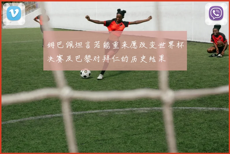 姆巴佩坦言若能重来愿改变世界杯决赛及巴黎对拜仁的历史结果
