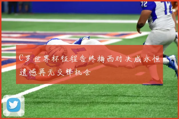 C罗世界杯征程告终梅西对决成永恒遗憾再无交锋机会