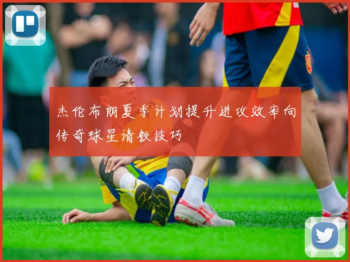 杰伦布朗夏季计划提升进攻效率向传奇球星请教技巧
