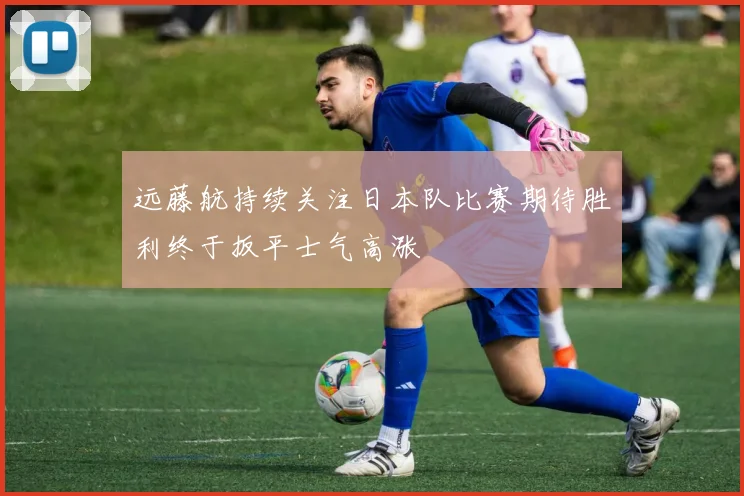 远藤航持续关注日本队比赛期待胜利终于扳平士气高涨