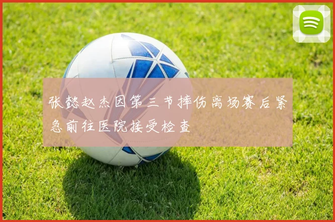 张懿赵杰因第三节摔伤离场赛后紧急前往医院接受检查