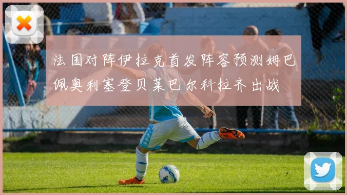 法国对阵伊拉克首发阵容预测姆巴佩奥利塞登贝莱巴尔科拉齐出战