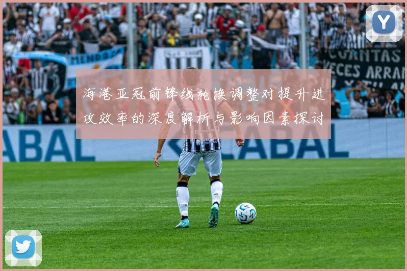 海港亚冠前锋线轮换调整对提升进攻效率的深度解析与影响因素探讨