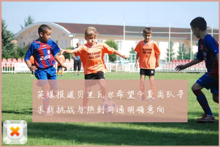 英媒报道贝里瓦尔希望今夏离队寻求新挑战与热刺沟通明确意向