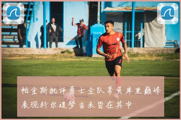 帕金斯批评勇士全队辜负库里巅峰表现科尔追梦吉米皆在其中