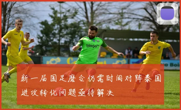 新一届国足磨合仍需时间对阵泰国进攻转化问题亟待解决