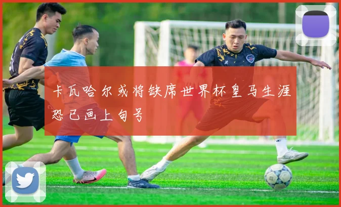 卡瓦哈尔或将缺席世界杯皇马生涯恐已画上句号
