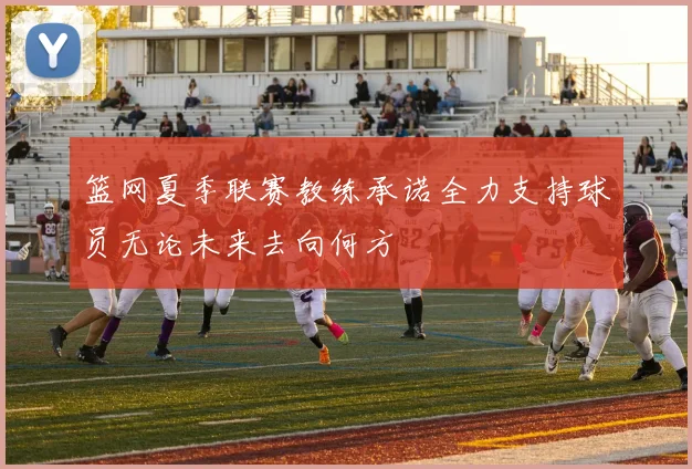 篮网夏季联赛教练承诺全力支持球员无论未来去向何方