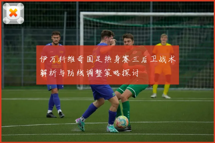 伊万科维奇国足热身赛三后卫战术解析与防线调整策略探讨