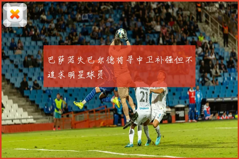 巴萨若失巴尔德将寻中卫补强但不追求明星球员