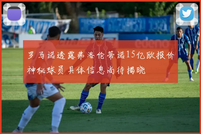 罗马诺透露弗洛伦蒂诺15亿欧报价神秘球员具体信息尚待揭晓