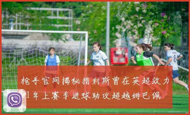 枪手官网揭秘措利斯曾在英超效力21年上赛季进球助攻超越姆巴佩