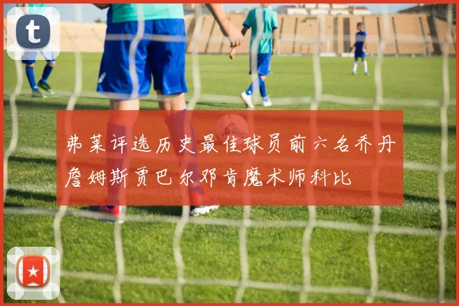 弗莱评选历史最佳球员前六名乔丹詹姆斯贾巴尔邓肯魔术师科比