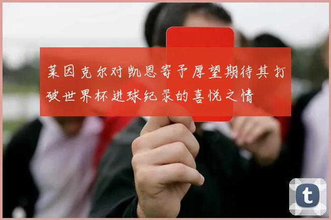 莱因克尔对凯恩寄予厚望期待其打破世界杯进球纪录的喜悦之情