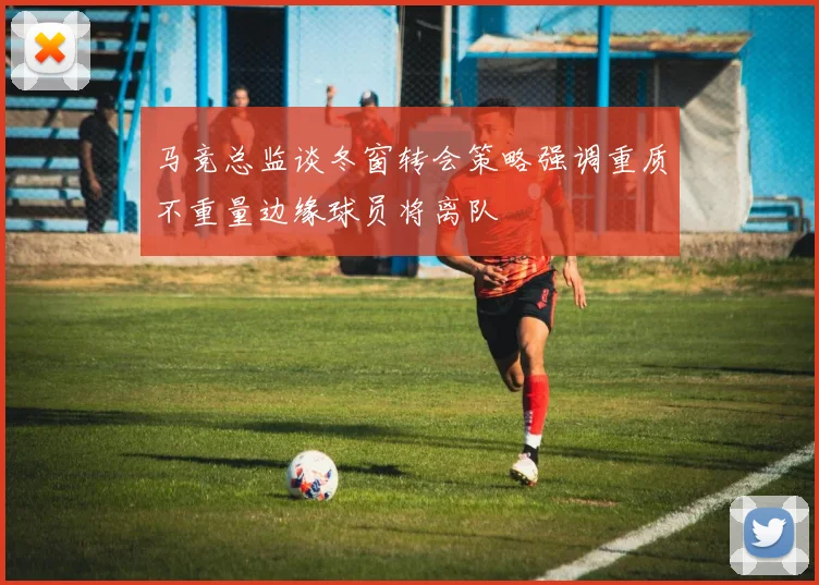 马竞总监谈冬窗转会策略强调重质不重量边缘球员将离队