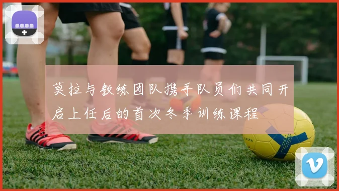 莫拉与教练团队携手队员们共同开启上任后的首次冬季训练课程